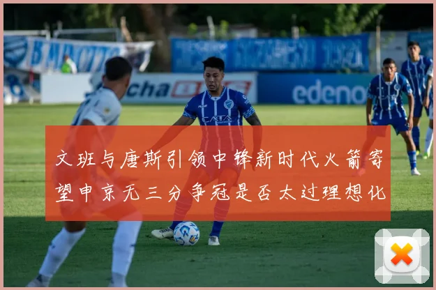 文班与唐斯引领中锋新时代火箭寄望申京无三分争冠是否太过理想化