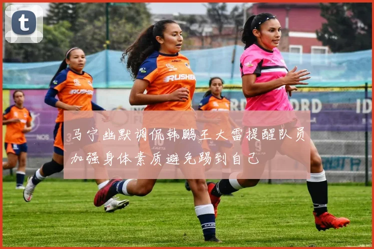 马宁幽默调侃韩鹏王大雷提醒队员加强身体素质避免踢到自己