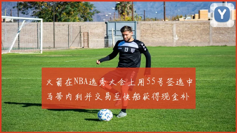 火箭在NBA选秀大会上用55号签选中马蒂内利并交易至快船获得现金补偿