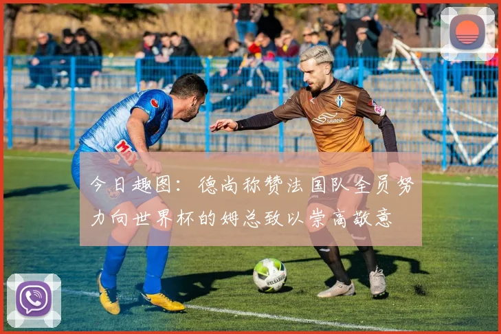 今日趣图：德尚称赞法国队全员努力向世界杯的姆总致以崇高敬意