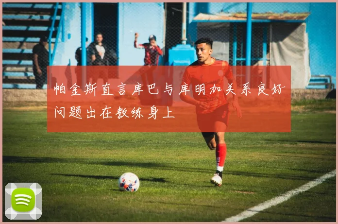 帕金斯直言库巴与库明加关系良好问题出在教练身上