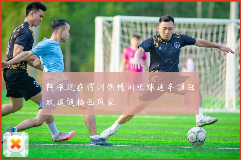 阿根廷在得州热情训练球迷车顶狂欢追随梅西风采