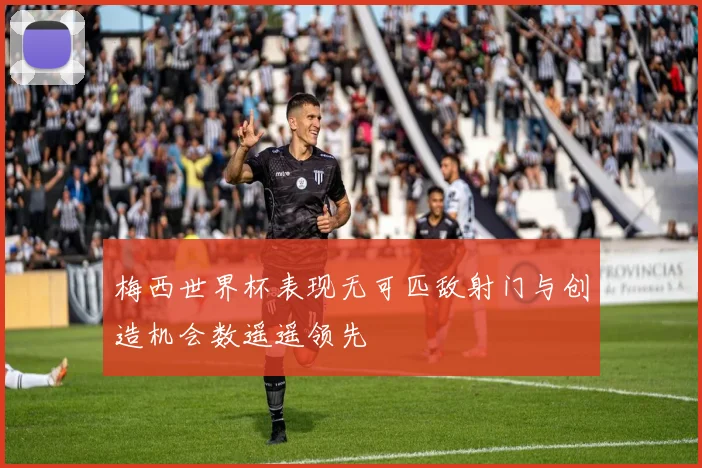 梅西世界杯表现无可匹敌射门与创造机会数遥遥领先