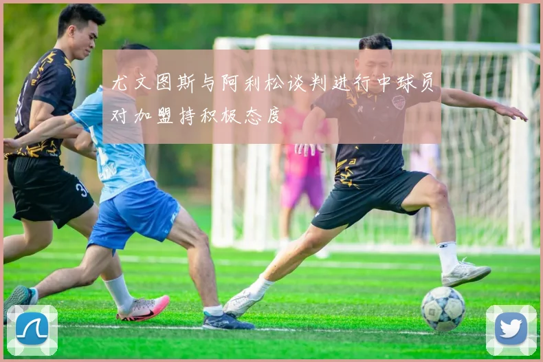 尤文图斯与阿利松谈判进行中球员对加盟持积极态度
