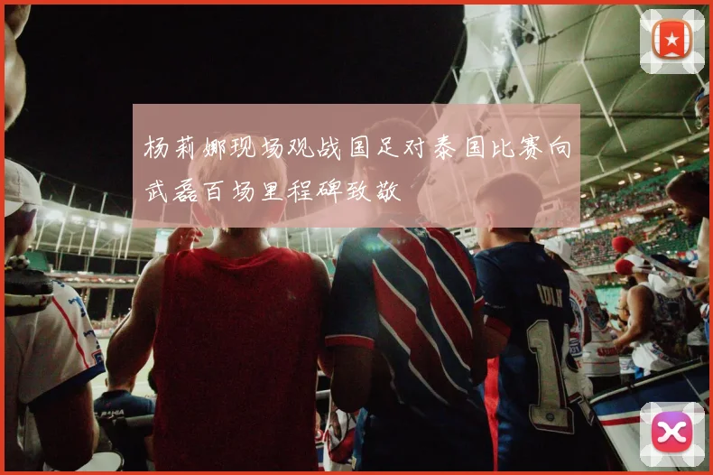杨莉娜现场观战国足对泰国比赛向武磊百场里程碑致敬