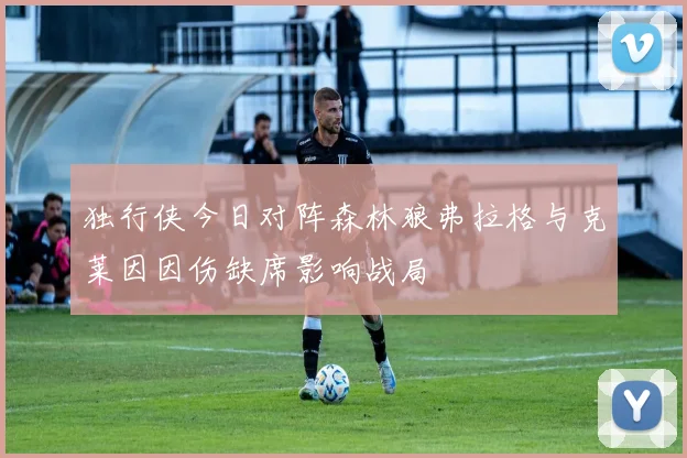 独行侠今日对阵森林狼弗拉格与克莱因因伤缺席影响战局