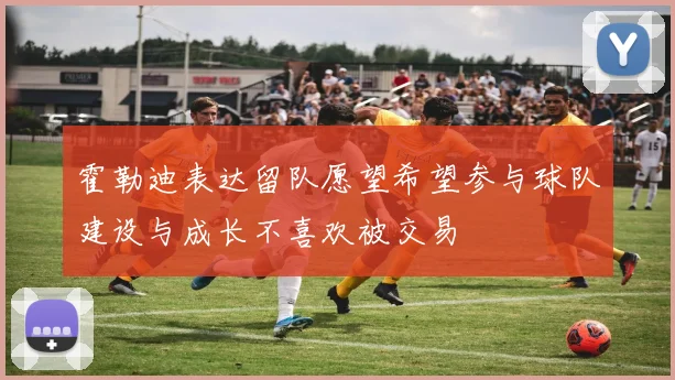 霍勒迪表达留队愿望希望参与球队建设与成长不喜欢被交易
