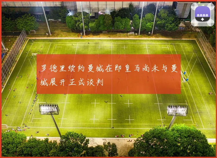 罗德里续约曼城在即皇马尚未与曼城展开正式谈判