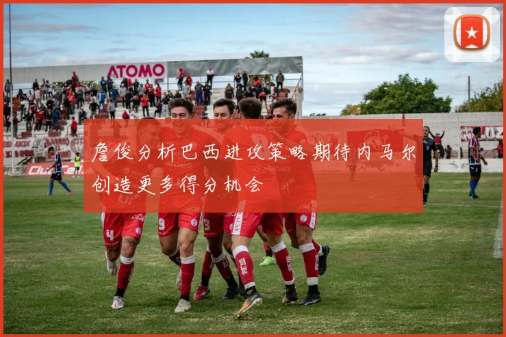 詹俊分析巴西进攻策略期待内马尔创造更多得分机会