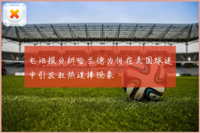 电讯报分析哈兰德为何在美国球迷中引发狂热追捧现象