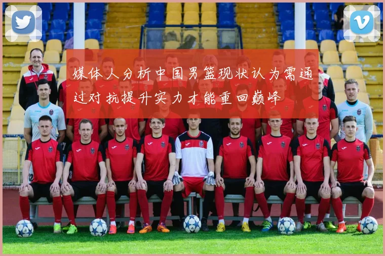媒体人分析中国男篮现状认为需通过对抗提升实力才能重回巅峰
