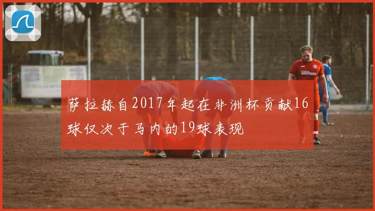 萨拉赫自2017年起在非洲杯贡献16球仅次于马内的19球表现