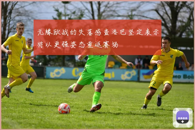 无缘欧战的失落感查洛巴坚定表示将以更强姿态重返赛场